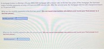 A mortgage broker is offering a 30-year $192,900 mortgage with a teaser rate. In the first two years of the mortgage, the borrower
makes monthly payments on only a 4.9 percent APR interest rate. After the second year, the mortgage interest rate charged increases
to 7.9 percent APR.
What are the monthly payments in the first two years? (Do not round intermediate calculations and round your final answer to 2
decimal places.)
Monthly payment
What are the monthly payments after the second year? (Do not round intermediate calculations and round your final answer to 2
decimal places.)
Monthly payment