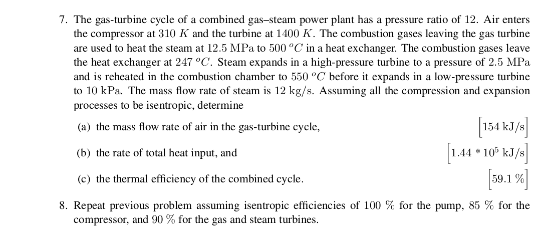 7. The gas-turbine cycle of a combined gas-steam power plant has a pressure ratio of 12. Air enters
the compressor at 310 K and the turbine at 1400 K. The combustion gases leaving the gas turbine
are used to heat the steam at 12.5 MPa to 500 °C in a heat exchanger. The combustion gases leave
the heat exchanger at 247 °C. Steam expands in a high-pressure turbine to a pressure of 2.5 MPa
and is reheated in the combustion chamber to 550 °C before it expands in a low-pressure turbine
to 10 kPa. The mass flow rate of steam is 12 kg/s. Assuming all the compression and expansion
processes to be isentropic, determine
154 kJ/s
1.44 105 kJ/s
[50.1%
(a) the mass flow rate of air in the gas-turbine cycle,
(b) the rate of total heat input, and
(c) the thermal efficiency of the combined cycle
8. Repeat previous problem assuming isentropic efficiencies of 100 % for the pump, 85 % for the
compressor, and 90 % for the gas and steam turbines
