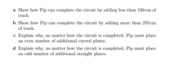 a Show how Pip can complete the circuit by adding less than 120 cm of
track.
b Show how Pip can complete the circuit by adding more than 270 cm
of track.
e Explain why, no matter how the circuit is completed, Pip must place
an even number of additional curved plates.
d Explain why, no matter how the circuit is completed, Pip must place
an odd number of additional straight plates.