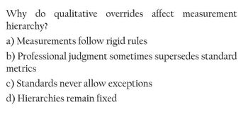 Why do qualitative overrides affect measurement
hierarchy?
a) Measurements follow rigid rules
b) Professional judgment sometimes supersedes standard
metrics
c) Standards never allow exceptions
d) Hierarchies remain fixed