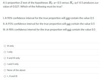 A 1-proportion Z test of the hypotheses Ho: p= 0.5 versus Ha: p# 0.5 produces a p-
value of 0.027. Which of the following must be true?
I. A 90% confidence interval for the true proportion will not contain the value 0.5
II. A 95% confidence interval for the true proportion will not contain the value 0.5
III. A 98% confidence interval for the true proportion will not contain the value 0.5
O Il only
O l only
O Il and III only
O l and Il only
O None of the above
O 1, Il and III
