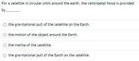 For a satellite in circular orbit around the earth, the centripetal force is provided
by_
O the gravitational pull of the satellite on the Earth.
the motion of the object around the Earth.
the inertia of the satellite.
O the gravitational pull of the Earth on the satellite.
