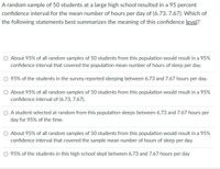 A random sample of 50 students at a large high school resulted in a 95 percent
confidence interval for the mean number of hours per day of (6.73, 7.67). Which of
the following statements best summarizes the meaning of this confidence level?
O About 95% of all random samples of 50 students from this population would result in a 95%
confidence interval that covered the population mean number of hours of sleep per day.
95% of the studets in the survey reported sleeping between 6.73 and 7.67 hours per day.
O About 95% of all random samples of 50 students from this population would result in a 95%
confidence interval of (6.73, 7.67).
A student selected at random from this population sleeps between 6.73 and 7.67 hours per
day for 95% of the time.
O About 95% of all random samples of 50 students from this population would result in a 95%
confidence interval that covered the sample mean number of hours of sleep per day.
O 95% of the students in this high school slept between 6.73 and 7.67 hours per day
