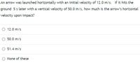 An arrow was launched horizontally with an initial velocity of 12.0 m/s. If it hits the
ground 5 s later with a vertical velocity of 50.0 m/s, how much is the arrow's horizontal
velocity upon impact?
O 12.0 m/s
O 50.0 m/s
O 51.4 m/s
O None of these
