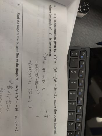 4.
Esc
H)
~
!
1
F1
F2
@
2
F3
4)
#
3
F4
Find the slope of the tangent line to the graph of
f'(x) = -4x² +11x +3
K
$
4
F5
%
5
F6
= E1) (4x²-11X-3)
=(-1) (4x+ +1)(x-3)
A
6
3x³y + 2y³ = -10
9x² dx +6y= d = U
dv
F7
P
3. If f is the function given by f(x) = -x³ + x² + 3x-2, name the open interval
where the graph of f is increasing.
3
F8
&
7
*
F9
*
8
at y = -2.
2