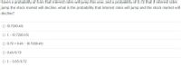 Given a probability of 0.65 that interest rates will jump this year, and a probability of 0.72 that if interest rates
jump the stock market will decline, what is the probability that interest rates will jump and the stock market will
decline?
O (0.72)(0.65)
O 1- (0.72)(0.65)
O 0.72 + 0.65 - (0.72)(0.65)
O 0.65/0.72
O 1- 0.65/0.72
