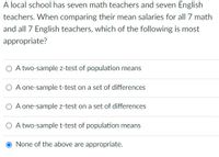 A local school has seven math teachers and seven English
teachers. When comparing their mean salaries for all 7 math
and all 7 English teachers, which of the following is most
appropriate?
O A two-sample z-test of population means
O A one-sample t-test on a set of differences
O A one-sample z-test on a set of differences
O A two-sample t-test of population means
None of the above are appropriate.
