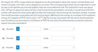 **Meteorite Energy Impact Analysis**

**Background:**
On August 10, 1972, a large meteorite skipped across the Earth's atmosphere over the western United States and western Canada, similar to a stone skimming across water. The resulting fireball was so bright it was visible in the daytime sky and outshone the typical meteorite trail. The meteorite's mass was approximately \(3.8 \times 10^6 \, \text{kg}\) and its speed was about 16 km/s. Had it entered the atmosphere vertically, it would have struck the Earth's surface at a similar speed.

**Tasks:**
- **(a) Energy Loss Calculation:** Compute the meteorite's energy loss, expressed as a positive number in joules, that would have accompanied a vertical impact.

- **(b) Energy Comparison to TNT:** Convert the meteorite's energy loss to a multiple of the explosive energy of 1 megaton of TNT, which is \(4.2 \times 10^{15} \, \text{J}\).

- **(c) Hiroshima Bomb Equivalence:** Compare the meteorite's energy to the atomic bomb explosion over Hiroshima, equivalent to 13 kilotons of TNT, and determine how many Hiroshima bombs the meteorite impact would correspond to.

**Response Fields:**
- **(a)** Response box for numerical value and units of energy loss
- **(b)** Response box for numerical expression in multiples of TNT
- **(c)** Response box for Hiroshima bomb equivalence

Students are required to insert their calculated values and select the appropriate units for each part of the exercise.