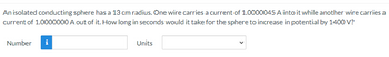 An isolated conducting sphere has a 13 cm radius. One wire carries a current of 1.0000045 A into it while another wire carries a
current of 1.0000000 A out of it. How long in seconds would it take for the sphere to increase in potential by 1400 V?
Number i
Units