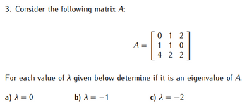 3. Consider the following matrix A:
A =
0 1 2
1 1 0
422
For each value of À given below determine if it is an eigenvalue of A.
a) λ = 0
b) λ = -1
c) λ = -2