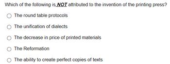 Which of the following is NOT attributed to the invention of the printing press?
The round table protocols
The unification of dialects
The decrease in price of printed materials
The Reformation
The ability to create perfect copies of texts