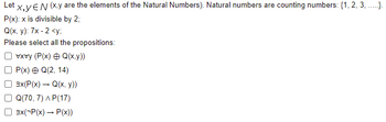 Let X,YEN (x,y are the elements of the Natural Numbers). Natural numbers are counting numbers: {1, 2, 3,.....).
P(x): x is divisible by 2;
Q(x, y): 7x-2 <y;
Please select all the propositions:
vxvy (P(x) = Q(x,y))
P(x) + Q(2, 14)
3x(P(x) → Q(x, y))
Q(70, 7) AP(17)
3x(-P(x) → P(x))