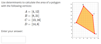 Use determinants
with the following vertices:
to calculate the area of a polygon
Enter your answer:
A = [4, 12]
B = [8,21]
C = [13, 16]
D = [14, 6]
22
20
18
16-
14
12 A
10-
8
6
4
2
4
10
6
B
8
10
12
с
14
D
16