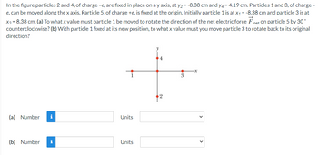 In the figure particles 2 and 4, of charge -e, are fixed in place on a y axis, at y₂ = -8.38 cm and y4 = 4.19 cm. Particles 1 and 3, of charge -
e, can be moved along the x axis. Particle 5, of charge +e, is fixed at the origin. Initially particle 1 is at x₁ = -8.38 cm and particle 3 is at
x3 = 8.38 cm. (a) To what x value must particle 1 be moved to rotate the direction of the net electric force Fnet on particle 5 by 30°
(b) With particle 1 fixed at its new position, to what x value must you move particle 3 to rotate back to its original
counterclockwise?
direction?
(a) Number i
(b) Number i
Units
Units
10