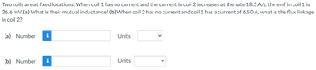 Two coils are at fixed locations. When coil 1 has no current and the current in coil 2 increases at the rate 18.3 A/s, the emf in coil 1 is
26.6 mV. (a) What is their mutual inductance? (b) When coil 2 has no current and coil 1 has a current of 6.50 A, what is the flux linkage
in coil 2?
(a) Number i
(b) Number
Units
Units