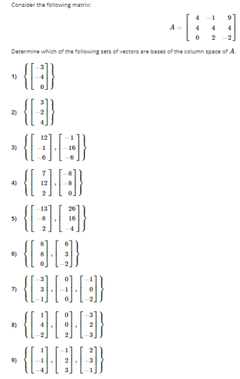 Consider the following matrix:

\[ 
A = \begin{bmatrix} 
4 & -1 & 9 \\ 
4 & 4 & 4 \\ 
0 & 2 & -2 
\end{bmatrix} 
\]

Determine which of the following sets of vectors are bases of the column space of \( A \).

1) \(\begin{Bmatrix} \begin{bmatrix} -3 \\ -4 \\ 0 \end{bmatrix} \end{Bmatrix}\)

2) \(\begin{Bmatrix} \begin{bmatrix} 3 \\ -2 \\ 4 \end{bmatrix} \end{Bmatrix}\)

3) \(\begin{Bmatrix} \begin{bmatrix} 12 \\ -1 \\ -6 \end{bmatrix}, \begin{bmatrix} -1 \\ -16 \\ -6 \end{bmatrix} \end{Bmatrix}\)

4) \(\begin{Bmatrix} \begin{bmatrix} 7 \\ 12 \\ 2 \end{bmatrix}, \begin{bmatrix} -8 \\ 1 \\ -4 \end{bmatrix} \end{Bmatrix}\)

5) \(\begin{Bmatrix} \begin{bmatrix} -13 \\ -8 \\ 2 \end{bmatrix}, \begin{bmatrix} 26 \\ 16 \\ -4 \end{bmatrix} \end{Bmatrix}\)

6) \(\begin{Bmatrix} \begin{bmatrix} 8 \\ 6 \\ 3 \end{bmatrix}, \begin{bmatrix} 1 \\ 3 \\ -2 \end{bmatrix} \end{Bmatrix}\)

7) \(\begin{Bmatrix} \begin{bmatrix} -3 \\ -1 \\ 0 \end{bmatrix}, \begin{bmatrix} 0 \\ -1 \\ -2 \end{bmatrix} \end{Bmatrix}\)

8) \(\begin{Bmatrix} \begin{bmatrix} 1 \\ 1 \\ 0 \end{bmatrix}, \begin{bmatrix} 2 \\ 2 \\ -3 \end{bmatrix} \end{Bmatrix}\)

9) \(\begin{Bmatrix} \begin{bmatrix} 1 \\ 1 \\ -