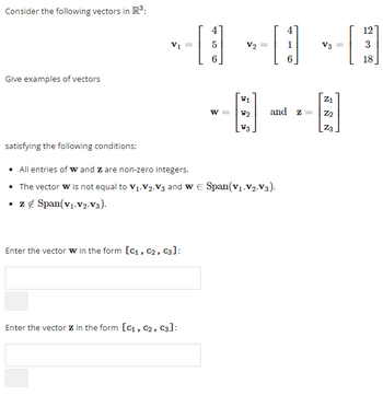 Consider the following vectors in R³:
Give examples of vectors
V1
Enter the vector w in the form [C₁, C2, C3]:
4
=
[3] 13
5
B
W2 and z =
W3
satisfying the following conditions:
• All entries of W and Z are non-zero integers.
• The vector w is not equal to V₁, V₂,V3 and w E Span(V₁, V₂,V3).
• z & Span(V₁, V2,V3).
Enter the vector Z in the form [C₁, C2, C3]:
W =
V3 =
Z₁
Z2
Z3
[
12
3
18