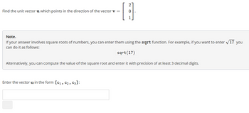 ### Task: Find the Unit Vector

**Objective:**  
Find the unit vector **u** which points in the direction of the vector **v**.

**Given Vector v:**  
\[
\begin{bmatrix}
2 \\
0 \\
1
\end{bmatrix}
\]

---

**Note:**  
If your answer involves square roots of numbers, you can enter them using the `sqrt` function. For example, if you want to enter \(\sqrt{17}\) you can do it as follows:
```
sqrt(17)
```
Alternatively, you can compute the value of the square root and enter it with a precision of at least 3 decimal digits.

### Instructions

Enter the vector **u** in the form \([c_1, c_2, c_3]\):

\[ \_\_\_\_\_\_ \]