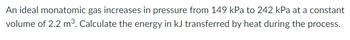 An ideal monatomic gas increases in pressure from 149 kPa to 242 kPa at a constant
volume of 2.2 m³. Calculate the energy in kJ transferred by heat during the process.