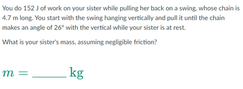 You do 152 J of work on your sister while pulling her back on a swing, whose chain is
4.7 m long. You start with the swing hanging vertically and pull it until the chain
makes an angle of 26° with the vertical while your sister is at rest.
What is your sister's mass, assuming negligible friction?
m =
kg