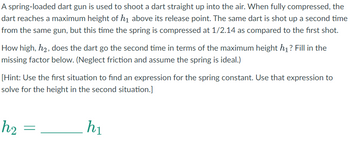 A spring-loaded dart gun is used to shoot a dart straight up into the air. When fully compressed, the dart reaches a maximum height of \( h_1 \) above its release point. The same dart is shot up a second time from the same gun, but this time the spring is compressed at \( 1/2.14 \) as compared to the first shot.

How high, \( h_2 \), does the dart go the second time in terms of the maximum height \( h_1 \)? Fill in the missing factor below. (Neglect friction and assume the spring is ideal.)

[Hint: Use the first situation to find an expression for the spring constant. Use that expression to solve for the height in the second situation.]

\[ h_2 = \, \_\_\_\_\_ \, h_1 \]