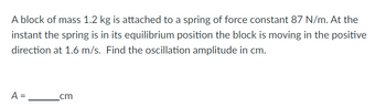 A block of mass 1.2 kg is attached to a spring of force constant 87 N/m. At the
instant the spring is in its equilibrium position the block is moving in the positive
direction at 1.6 m/s. Find the oscillation amplitude in cm.
A =
cm