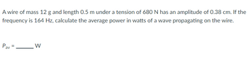 A wire of mass 12 g and length 0.5 m under a tension of 680 N has an amplitude of 0.38 cm. If the
frequency is 164 Hz, calculate the average power in watts of a wave propagating on the wire.
Pav
W