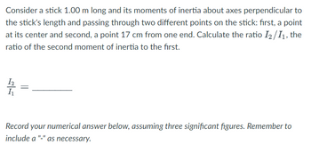 **Problem Description:**
Consider a stick 1.00 m long and its moments of inertia about axes perpendicular to the stick's length and passing through two different points on the stick: first, a point at its center and second, a point 17 cm from one end. Calculate the ratio \( \frac{I_2}{I_1} \), the ratio of the second moment of inertia to the first.

\[ \frac{I_2}{I_1} = \underline{\ \ \ \ \ \ \ \ }\]

**Instructions:**
Record your numerical answer below, assuming three significant figures. Remember to include a "-" as necessary.