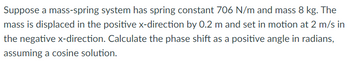 Suppose a mass-spring system has spring constant 706 N/m and mass 8 kg. The
mass is displaced in the positive x-direction by 0.2 m and set in motion at 2 m/s in
the negative x-direction. Calculate the phase shift as a positive angle in radians,
assuming a cosine solution.