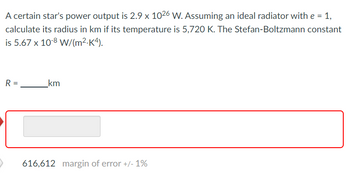 A certain star's power output is 2.9 x 1026 W. Assuming an ideal radiator with e = 1,
calculate its radius in km if its temperature is 5,720 K. The Stefan-Boltzmann constant
is 5.67 x 10-8 W/(m².K4).
R =
>
_km
616,612 margin of error +/- 1%