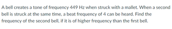 A bell creates a tone of frequency 449 Hz when struck with a mallet. When a second
bell is struck at the same time, a beat frequency of 4 can be heard. Find the
frequency of the second bell, if it is of higher frequency than the first bell.