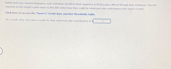 Rafael and Lucy, married taxpayers, each contribute $2,900 to their respective § 401(k) plans offered through their employers. The AGI
reported on the couple's joint return is $42,000. Determine their credit for retirement plan contributions (the Saver's Credit).
Click here to access the "Saver's" Credit Rate and AGI Thresholds Table.
As a result, they may claim a credit for their retirement plan contributions of $