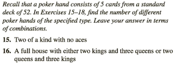 Recall that a poker hand consists of 5 cards from a standard
deck of 52. In Exercises 15-18, find the number of different
poker hands of the specified type. Leave your answer in terms
of combinations.
15. Two of a kind with no aces
16. A full house with either two kings and three queens or two
queens and three kings