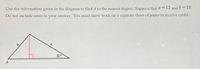 ### Educational Transcription

#### Problem Statement

**Objective:**
Use the information given in the diagram to find angle \( A \) to the nearest degree. Suppose that \( a = 12 \) and \( b = 10 \). Do not include units in your answer. You must show work on a separate sheet of paper to receive credit.

#### Diagram Description

**Diagram Analysis:**
- The diagram is a right triangle with one angle marked as \( 30^\circ \).
- The triangle's sides are labeled with \( a \) and \( b \), where:
  - \( a \) is the hypotenuse.
  - \( b \) is the length of the side opposite the right angle.
  - Point \( A \) is the angle opposite \( b \).

#### Given:
- \( a = 12 \)
- \( b = 10 \)

---

### Detailed Diagram Explanation

The triangle is labeled as follows:
- The hypotenuse (\( a \)) is the side opposite the right angle, and its length is given as 12.
- The vertical side (\( b \)), which is opposite to angle \( 30^\circ \) at the base, has a length of 10.
- Angle \( A \) is positioned at the base, adjacent to side \( b \).

--- 

To determine angle \( A \), one can use trigonometric relationships in the right triangle. The calculation will involve the given sides and possibly angles to solve for \( A \). Remember that steps must be shown clearly on a separate sheet to demonstrate how the solution is derived.