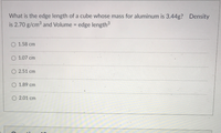 ### Problem Statement:

**Question:**
What is the edge length of a cube whose mass for aluminum is 3.44g? Density is 2.70 g/cm\(^3\) and Volume = edge length\(^3\).

**Options:**
- 1.58 cm
- 1.07 cm
- 2.51 cm
- 1.89 cm
- 2.01 cm

### Explanation:
To solve this problem, we need to use the relationship between mass, density, and volume. The formula for density is given as:

\[ \text{Density} = \frac{\text{Mass}}{\text{Volume}} \]

Rearranging the formula to solve for volume:

\[ \text{Volume} = \frac{\text{Mass}}{\text{Density}} \]

Given:
- Mass = 3.44 g
- Density = 2.70 g/cm\(^3\)

Substitute the values into the equation:

\[ \text{Volume} = \frac{3.44 \, \text{g}}{2.70 \, \text{g/cm}^3} \]

After calculating the volume, since the volume of the cube is also the cube of the edge length (Volume = edge length\(^3\)), we need to take the cube root of the calculated volume to find the edge length.

### Answer:
Calculate the edge length by following the above steps and choose the correct option from the given choices.

**Correct edge length:**

\[ \text{Edge length} = 1.51 \, \text{cm} \]

So, after solving, the nearest option is 1.58 cm.

### Note:
This kind of problem helps students understand and apply fundamental concepts in physics and mathematics related to density, mass, and volume, fostering critical thinking and problem-solving skills.