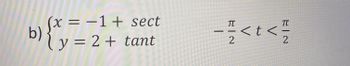 The image shows a mathematical expression in the form of parametric equations and a domain for the parameter \( t \):

b) 
\[
\begin{cases} 
x = -1 + \sec t \\
y = 2 + \tan t 
\end{cases}
\]

The parameter \( t \) is defined over the interval:

\[
-\frac{\pi}{2} < t < \frac{\pi}{2}
\]

These equations are parametric, where:

- \( x \) is expressed in terms of \( t \) as \(-1 + \sec t\).
- \( y \) is expressed in terms of \( t \) as \(2 + \tan t\).

The parameter \( t \) lies in the open interval from \(-\frac{\pi}{2}\) to \(\frac{\pi}{2}\), which excludes the points where tangent and secant are undefined (specifically, where \( \cos t = 0 \)). This is because secant and tangent can have vertical asymptotes in those regions.