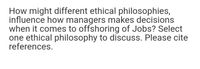 How might different ethical philosophies,
influence how managers makes decisions
when it comes to offshoring of Jobs? Select
one ethical philosophy to discuss. Please cite
references.
