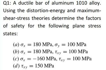 Q1: A ductile bar of aluminum 1010 alloy.
Using the distortion-energy and maximum-
shear-stress theories determine the factors
of safety for the following plane stress
states:
(a) σx = 180 MPa, σy = 100 MPa
(b) σx = 180 MPa, Txy = 100 MPa
(c) σx = -160 MPa, Txy = 100 MPa
= 150 MPa
(d) Txy