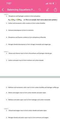 7:57
l 5G
Balancing Equations P...
Level 1:
1. Phosphorus and hydrogen combine to form phosphine.
Pa(s) + 6 Hzle) → 4 PH3()).
(EThis is an example. Don't worry about state symbols.)
2. Carbon and monatomic sulfur combine to form carbon disulfide.
3. Ammonia decomposes to form its elements.
4. Phosphorus and fluorine combine to form phosphorus trifluoride.
5. Nitrogen dioxide decomposes to form nitrogen monoxide and oxygen gas.
Level 2:
1.
Ethane and chlorine react to form chloroethane and hydrogen chloride gas.
2. Carbon and water react to form methane and carbon dioxide.
3. Methane and monatomic sulfur react to form carbon disulfide and hydrogen sulfide gas.
4. Ethene and oxygen react to form carbon dioxide and water vapor.
5. Methane and water vapor react to form hydrogen and carbon monoxide.
Level 3:
1. Ethanol and oxygen react to form carbon dioxide and water vapor.
2. Nitrogen dioxide and water vapor react to form ammonia and oxygen.
