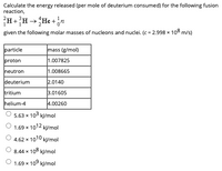 Calculate the energy released (per mole of deuterium consumed) for the following fusion
reaction,
+
given the following molar masses of nucleons and nuclei. (c = 2.998 x 108 m/s)
particle
mass (g/mol)
proton
1.007825
neutron
1.008665
deuterium
2.0140
tritium
3.01605
helium-4
4.00260
5.63 x 103 kJ/mol
O 1.69 x 1012 kJ/mol
O 4.62 x 1010 kļ/mol
8.44 x 108 kl/mol
1.69 x 109 kJ/mol
