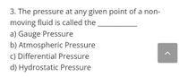 3. The pressure at any given point of a non-
moving fluid is called the
a) Gauge Pressure
b) Atmospheric Pressure
c) Differential Pressure
d) Hydrostatic Pressure
