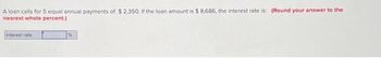 A loan calls for 5 equal annual payments of $2,350. If the loan amount is $ 8,686, the interest rate is: (Round your answer to the
nearest whole percent.)
Interest rate