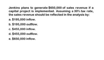 Jenkins plans to generate $650,000 of sales revenue if a
capital project is implemented. Assuming a 30% tax rate,
the sales revenue should be reflected in the analysis by:
a. $195,000 inflow.
b. $195,000 outflow.
c. $455,000 inflow.
d. $455,000 outflow.
e. $650,000 inflow.