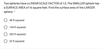 Two spheres have a LINEAR SCALE FACTOR of 1:3. The SMALLER sphere has
a SURFACE AREA of 16 square feet. Find the surface area of the LARGER
sphere.
*
48 ft squared
144 ft squared
432 ft squared
O 32 ft squared
