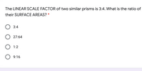 The LINEAR SCALE FACTOR of two similar prisms is 3:4. What is the ratio of
their SURFACE AREAS? *
3:4
O 27:64
O 1:2
O 9:16
