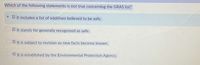 Which of the following statements is not true concerning the GRAS list?
1) It includes a list of additives believed to be safe.
2) It stands for generally recognized as safe.
3) It is subject to revision as new facts become known.
O 4) It is established by the Environmental Protection Agency.
