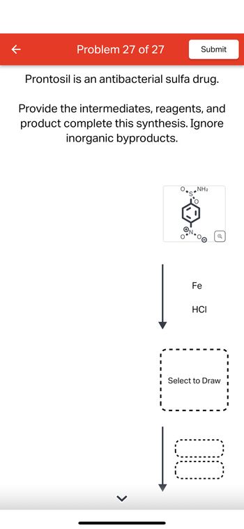 Problem 27 of 27
Submit
Prontosil is an antibacterial sulfa drug.
Provide the intermediates, reagents, and
product complete this synthesis. Ignore
inorganic byproducts.
NH2
ΤΟ
ON-00
Fe
HCI
Select to Draw
☐