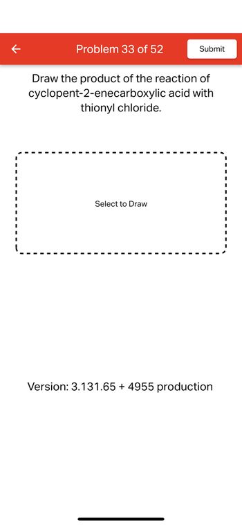 Problem 33 of 52
Submit
Draw the product of the reaction of
cyclopent-2-enecarboxylic
thionyl chloride.
acid with
Select to Draw
Version: 3.131.65 + 4955 production