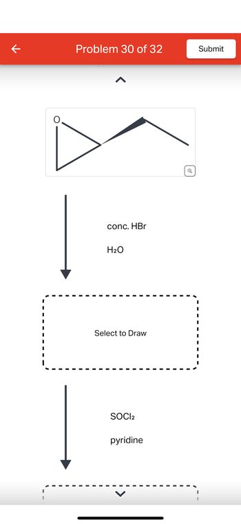 **Title: Chemical Reaction Pathway**

**Problem 30 of 32**

**Diagram Explanation:**

The diagram illustrates a chemical reaction pathway, beginning with a triangle containing an oxygen atom labeled "O." This is likely an epoxide structure.

**Reaction Steps:**

1. **Reactants:**
   - **Concentrated Hydrobromic Acid (conc. HBr)**
   - **Water (H2O)**

   The arrow indicates a chemical reaction taking place when the epoxide reacts with these agents.

2. **Intermediate Step:**
   - A placeholder box labeled "Select to Draw" signifies an area where the chemical structure resulting from the first reaction should be drawn.

3. **Further Reaction:**
   - **Reagents:**
     - **Thionyl Chloride (SOCl₂)**
     - **Pyridine**

   Another arrow points down from this step to suggest further transformation of the intermediate product.

4. **Final Product:**
   - Another "Select to Draw" box indicates the final chemical structure after reacting with SOCl₂ and pyridine.

This pathway explores the transformation of an epoxide via specific reagents, illustrating the process of multi-step organic synthesis. The placeholders allow for visual interaction in completing the chemical structures.