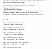 Two words are anagrams if they are formed by rearranging the letters of another, such as
cinema, formed from iceman, and vice versa.
Implement an anagram checker function using string functions in C.
Your program should be able to:
1. Scan for the two words to be checked
2. Pass those two words to a function called areAnagrams which returns an int to be
interpreted in the main() whether the given words are anagrams or not.
3. The program should loop indefinitely until the words "EXIT NOw is used as input.
Sample Run:
Enter two strings: cinema iceman
cinema and iceman are anagrams!
Enter two strings: almost atoms
almost and atoms are NOT anagrams
Enter two strings: vice versa
vice and versa are NOT anagrams!
Enter two strings: frail flare
frail and flare are NOT anagrams!
Enter two strings: algorithm logarithm
algorithm and logarithm are anagrams!
Enter two strings: EXIT NOW
